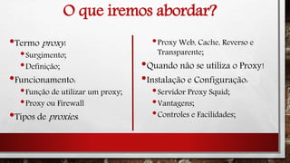 O que iremos abordar?
•Termo proxy:
•Surgimento;
•Definição;
•Funcionamento:
•Função de utilizar um proxy;
•Proxy ou Firewall
•Tipos de proxies:
•Proxy Web, Cache, Reverso e
Transparente;
•Quando não se utiliza o Proxy!
•Instalação e Configuração:
•Servidor Proxy Squid;
•Vantagens;
•Controles e Facilidades;
 