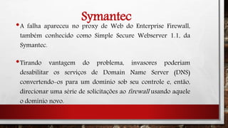 Symantec
•A falha apareceu no proxy de Web do Enterprise Firewall,
também conhecido como Simple Secure Webserver 1.1, da
Symantec.
•Tirando vantagem do problema, invasores poderiam
desabilitar os serviços de Domain Name Server (DNS)
convertendo-os para um domínio sob seu controle e, então,
direcionar uma série de solicitações ao firewall usando aquele
o domínio novo.
 
