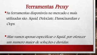 Ferramentas Proxy
•As ferramentas disponíveis no mercado e mais
utilizadas são: Squid, DeleGate, DansGuardian e
Oops.
•Mas vamos apenas especificar o Squid, por oferecer
um numero maior de soluções e duvidas.
 