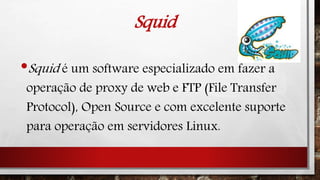 Squid
•Squid é um software especializado em fazer a
operação de proxy de web e FTP (File Transfer
Protocol), Open Source e com excelente suporte
para operação em servidores Linux.
 
