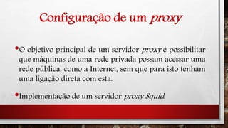 Configuração de um proxy
•O objetivo principal de um servidor proxy é possibilitar
que máquinas de uma rede privada possam acessar uma
rede pública, como a Internet, sem que para isto tenham
uma ligação direta com esta.
•Implementação de um servidor proxy Squid.
 