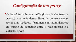 Configuração de um proxy
•O Squid trabalha com ACLs (Listas de Controle de
Acesso) e através dessas listas de controle ele se
torna uma poderosa ferramenta na administração
de tráfego de conteúdo entre a rede interna e a
externa. squid.
 