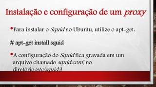 Instalação e configuração de um proxy
•Para instalar o Squid no Ubuntu, utilize o apt-get:
# apt-get install squid
•A configuração do Squid fica gravada em um
arquivo chamado squid.conf, no
diretório/etc/squid3.
 