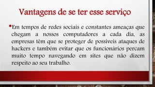 Vantagens de se ter esse serviço
•Em tempos de redes sociais e constantes ameaças que
chegam a nossos computadores a cada dia, as
empresas têm que se proteger de possíveis ataques de
hackers e também evitar que os funcionários percam
muito tempo navegando em sites que não dizem
respeito ao seu trabalho.
 
