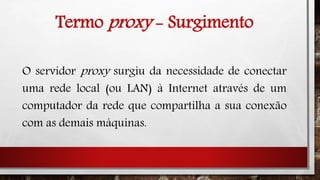 Termo proxy - Surgimento
O servidor proxy surgiu da necessidade de conectar
uma rede local (ou LAN) à Internet através de um
computador da rede que compartilha a sua conexão
com as demais máquinas.
 