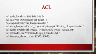 ACL
acl rede_local src 192.168.0.0/24
acl palavras_bloqueadas url_regex -i
"/etc/squid3/palavras_bloqueadas.txt "
acl sites_bloqueados url_regex -i "/etc/squid3/ sites_bloqueados.txt "
acl redes_sociais url_regex -i "/etc/squid3/redes_sociais.txt"
acl liberados src "/etc/squid3/ips_liberados.txt "
acl horario_almoco time 12:00-13:00
 