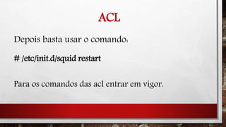 ACL
Depois basta usar o comando:
# /etc/init.d/squid restart
Para os comandos das acl entrar em vigor.
 