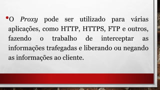 •O Proxy pode ser utilizado para várias
aplicações, como HTTP, HTTPS, FTP e outros,
fazendo o trabalho de interceptar as
informações trafegadas e liberando ou negando
as informações ao cliente.
 