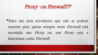 Proxy ou Firewall??
•Estes são dois servidores que não se podem
separar pois, quase sempre num Firewall está
montado um Proxy ou, um Proxy esta a
funcionar como Firewall.
 