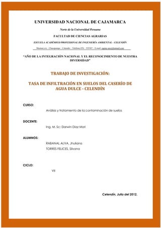 UNIVERSIDAD NACIONAL DE CAJAMARCA
                                  Norte de la Universidad Peruana

                            FACULTAD DE CIENCIAS AGRARIAS

         ESCUELA ACADÉMICO PROFESIONAL DE INGENIERÍA AMBIENTAL - CELENDÍN

          Shuitute s/n – Chacapampa – Celendín – Teléfono 076 – 555307 – E-mail: eapiac-unc@hotmail.com


“AÑO DE LA INTEGRACIÓN NACIONAL Y EL RECONOCIMIENTO DE NUESTRA
                          DIVERSIDAD”



                         TRABAJO DE INVESTIGACIÓN:

   TASA DE INFILTRACIÓN EN SUELOS DEL CASERÌO DE
               AGUA DULCE - CELENDÍN


CURSO:
                    Análisis y tratamiento de la contaminación de suelos


DOCENTE:
                    Ing. M. Sc: Darwin Diaz Mori


ALUMNOS:
                    RABANAL ALVA, Jhuliana
                    TORRES FELICES, Silvana




CICLO:
                          VII




                                                                                Celendín, Julio del 2012.
 