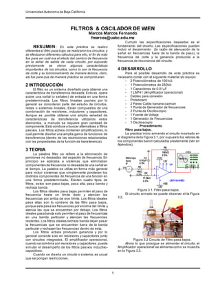 Universidad Autonoma de Baja California
1
FILTROS & OSCILADOR DE WIEN
Marcos Marcos Fernando
fmarcos@uabc.edu.mx
RESUMEN: En esta práctica se realizo
diferentes el filtro pasa bajo,se realizaron los circuitos, y
se efectuaron diferentes cálculos para ello, el fin de esto
fue para ver cuál era el efecto del cambio de frecuencia
en la señal de salida de cada circuito, por supuesto
previamente se vieron algunas características
importantes de los circuitos, como lo son la frecuencia
de corte y su funcionamiento de manera teórica, claro,
así fue para que de manera práctica se comprobaran.
2 INTRODUCCIÓN
El filtro es un sistema diseñado para obtener una
característica de transferencia deseada. Esto es, opera
sobre una señal (o señales) de entrada en una forma
predeterminada. Los filtros lineales pasivos por lo
general se consideran parte del estudio de circuitos,
redes o sistemas lineales. Están compuestos de una
combinación de resistores, inductores y capacitores.
Aunque es posible obtener una amplia variedad de
características de transferencia utilizando estos
elementos, a menudo se requiere gran cantidad de
componente.Esto conduce a buscar alternativas a filtros
pasivos. Los filtros activos contienen amplificadores, lo
cual permite diseñar una amplia gama de funciones de
transferencia (dentro de las restricciones relacionadas
con las propiedades de la función de transferencia).
3 TEORIA
La palabra filtro se refiere a la eliminación de
porciones no deseadas del espectro de frecuencia. En
principio se aplicaba a sistemas que eliminaban
componentes de frecuencia no deseada de una señal en
el tiempo. La palabra se utiliza en forma más general
para incluir sistemas que simplemente ponderan los
distintos componentes de frecuencia de una función en
una forma predeterminada. Existen cuatro tipos de
filtros, estos son pasa bajas, pasa alta, pasa banda y
rechaza banda.
Los filtros ideales pasa bajas permiten el paso de
frecuencia hasta un límite dado y atenúan las
frecuencias por arriba de ese límite. Los filtros ideales
pasa altas son lo contrario de las filtro pasa bajos,
porque este pasa las frecuencias por encima del límite y
atenúa las que se encuentran por debajo. Los filtros
ideales pasa banda solo permiten el paso de frecuencias
en una banda particular y atenúan las frecuencias
restantes.Los filtros ideales rechaza banda dejan pasar
la frecuencias que se encuentran fuera de la banda
particular y rechazan las frecuencias dentro de esta.
Los filtros activos producen ganancia y por lo
general consiste solo en resistores y capacitores junto
con circuitos integrados. El amplificador operacional,
cuando se combina con resistores y capacitores, puede
simular el desempeño de los filtros pasivos inductivo-
capacitivos.
Cuando se diseña un circuito o sistema, es usual
que se pongan restricciones.
Cumplir las especificaciones deseadas es el
fundamento del diseño. Las especificaciones pueden
incluir el decaimiento (la razón de atenuación de la
señal en frecuencias fuera de la banda de paso), la
frecuencia de corte y la ganancia producida a la
frecuencia de resonancia del circuito.
4 DESARROLLO
Para el posible desarrollo de esta práctica es
necesario contar con el siguiente material y/o equipo:
- 2 Potenciómetros de 100 kΩ
- 1 Potenciómetros de 250kΩ
- 1 Capacitores de 0.01μF
- 1 LM741 (Amplificador operacional)
- Cables para conexión
- Protoboard
- 2 Pares Cable banana-caimán
- 1 Punta de Generador de frecuencias
- 2 Punta de Osciloscopio
- 1 Fuente de Voltaje
- 1 Generador de Frecuencias
- 1 Osciloscopio
Procedimiento
Filtro pasa bajos.
La practica inicio armando el circuito mostrado en
el diagrama de la Figura 3.1, por supuesto los valores de
los componentes fueron calculados previamente (Ver en
Apéndice).
Figura 3.1. Filtro pasa bajos.
El circuito armado se puede observar el la Figura
3.2.
Figura 3.2 Circuito de Filtro pasa bajos.
Ahora lo que prosigue es alimentar el circuito, el
Amplificador operacional se alimenta como se muestra
en la Figura 3.3.
 