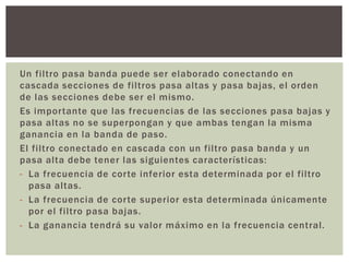 Un filtro pasa banda puede ser elaborado conectando en
cascada secciones de filtros pasa altas y pasa bajas, el orden
de las secciones debe ser el mismo.
Es importante que las frecuencias de las secciones pasa bajas y
pasa altas no se superpongan y que ambas tengan la misma
ganancia en la banda de paso.
El filtro conectado en cascada con un filtro pasa banda y un
pasa alta debe tener las siguientes características:
- La frecuencia de corte inferior esta determinada por el filtro
pasa altas.
- La frecuencia de corte superior esta determinada únicamente
por el filtro pasa bajas.
- La ganancia tendrá su valor máximo en la frecuencia central.