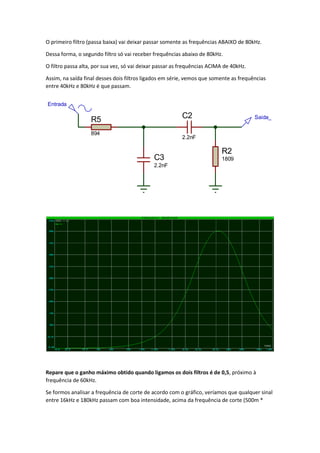O primeiro filtro (passa baixa) vai deixar passar somente as frequências ABAIXO de 80kHz.
Dessa forma, o segundo filtro só vai receber frequências abaixo de 80kHz.
O filtro passa alta, por sua vez, só vai deixar passar as frequências ACIMA de 40kHz.
Assim, na saída final desses dois filtros ligados em série, vemos que somente as frequências
entre 40kHz e 80kHz é que passam.
Repare que o ganho máximo obtido quando ligamos os dois filtros é de 0,5, próximo à
frequência de 60kHz.
Se formos analisar a frequência de corte de acordo com o gráfico, veríamos que qualquer sinal
entre 16kHz e 180kHz passam com boa intensidade, acima da frequência de corte (500m *
C3
2.2nF
R5
894
Entrada
C2
2.2nF
R2
1809
Saida_
 