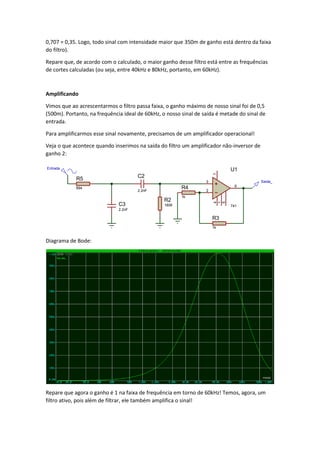 0,707 = 0,35. Logo, todo sinal com intensidade maior que 350m de ganho está dentro da faixa
do filtro).
Repare que, de acordo com o calculado, o maior ganho desse filtro está entre as frequências
de cortes calculadas (ou seja, entre 40kHz e 80kHz, portanto, em 60kHz).
Amplificando
Vimos que ao acrescentarmos o filtro passa faixa, o ganho máximo de nosso sinal foi de 0,5
(500m). Portanto, na frequência ideal de 60kHz, o nosso sinal de saída é metade do sinal de
entrada.
Para amplificarmos esse sinal novamente, precisamos de um amplificador operacional!
Veja o que acontece quando inserimos na saída do filtro um amplificador não-inversor de
ganho 2:
Diagrama de Bode:
Repare que agora o ganho é 1 na faixa de frequência em torno de 60kHz! Temos, agora, um
filtro ativo, pois além de filtrar, ele também amplifica o sinal!
C3
2.2nF
R5
894
Entrada
C2
2.2nF
R2
1809
Saida_3
2
6
74
1
5
U1
741
R3
1k
R4
1k
 