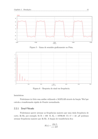 Capítulo 2. Simulações 11
Figura 5 – Soma de senoides graﬁcamente no Psim.
Figura 6 – Resposta do sinal em frequência.
harmônicas.
Poderíamos ter feito essa análise utilizando o MATLAB através da função "ﬀtn"que
calcula a transformada rápida de Fourier normalizada.
2.2.1 Sinal Filtrado
Poderíamos querer atenuar as frequências maiores que uma dada frequência de
corte, 3k Hz, por exemplo. Se R = 100 Ω, RL = 18790,89 Ω e C = 22 µF podemos
atenuar frequências maiores que 3k Hz. A função de transferência ﬁca:
H(s) =
454, 5
s + 457
 
