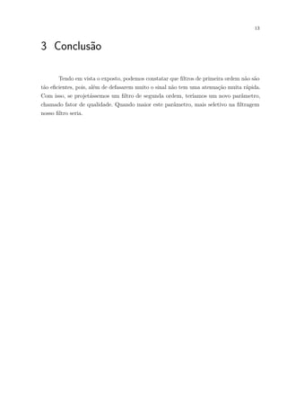 13
3 Conclusão
Tendo em vista o exposto, podemos constatar que ﬁltros de primeira ordem não são
tão eﬁcientes, pois, além de defasarem muito o sinal não tem uma atenuação muita rápida.
Com isso, se projetássemos um ﬁltro de segunda ordem, teríamos um novo parâmetro,
chamado fator de qualidade. Quando maior este parâmetro, mais seletivo na ﬁltragem
nosso ﬁltro seria.
 