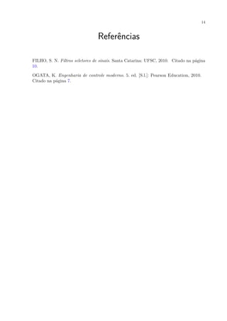 14
Referências
FILHO, S. N. Filtros seletores de sinais. Santa Catarina: UFSC, 2010. Citado na página
10.
OGATA, K. Engenharia de controle moderno. 5. ed. [S.l.]: Pearson Education, 2010.
Citado na página 7.
 