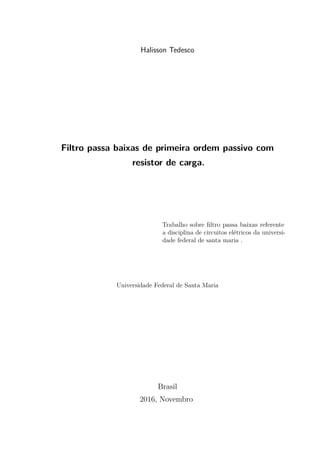 Halisson Tedesco
Filtro passa baixas de primeira ordem passivo com
resistor de carga.
Trabalho sobre ﬁltro passa baixas referente
a disciplina de circuitos elétricos da universi-
dade federal de santa maria .
Universidade Federal de Santa Maria
Brasil
2016, Novembro
 