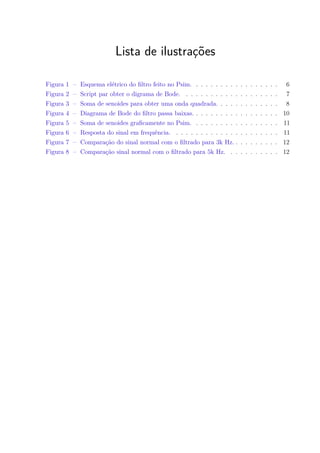 Lista de ilustrações
Figura 1 – Esquema elétrico do ﬁltro feito no Psim. . . . . . . . . . . . . . . . . . 6
Figura 2 – Script par obter o digrama de Bode. . . . . . . . . . . . . . . . . . . . 7
Figura 3 – Soma de senoides para obter uma onda quadrada. . . . . . . . . . . . . 8
Figura 4 – Diagrama de Bode do ﬁltro passa baixas. . . . . . . . . . . . . . . . . . 10
Figura 5 – Soma de senoides graﬁcamente no Psim. . . . . . . . . . . . . . . . . . 11
Figura 6 – Resposta do sinal em frequência. . . . . . . . . . . . . . . . . . . . . . 11
Figura 7 – Comparação do sinal normal com o ﬁltrado para 3k Hz. . . . . . . . . . 12
Figura 8 – Comparação sinal normal com o ﬁltrado para 5k Hz. . . . . . . . . . . 12
 