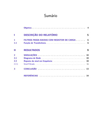 Sumário
Objetivo . . . . . . . . . . . . . . . . . . . . . . . . . . . . . . . . . . 4
I DESCRIÇÃO DO RELATÓRIO 5
1 FILTROS PASSA BAIXAS COM RESISTOR DE CARGA . . . . . . 6
1.1 Função de Transferência . . . . . . . . . . . . . . . . . . . . . . . . . . 6
II RESULTADOS 9
2 SIMULAÇÕES . . . . . . . . . . . . . . . . . . . . . . . . . . . . . . 10
2.1 Diagrama de Bode . . . . . . . . . . . . . . . . . . . . . . . . . . . . . 10
2.2 Reposta do sinal em frequência . . . . . . . . . . . . . . . . . . . . . 10
2.2.1 Sinal Filtrado . . . . . . . . . . . . . . . . . . . . . . . . . . . . . . . . . 11
3 CONCLUSÃO . . . . . . . . . . . . . . . . . . . . . . . . . . . . . . 13
REFERÊNCIAS . . . . . . . . . . . . . . . . . . . . . . . . . . . . . 14
 