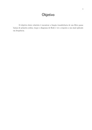 4
Objetivo
O objetivo deste relatório é encontrar a função transferência de um ﬁltro passa
baixas de primeira ordem, traçar o diagrama de Bode e ver a resposta a um sinal aplicado
em frequência.
 
