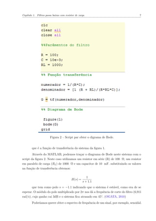 Capítulo 1. Filtros passa baixas com resistor de carga 7
Figura 2 – Script par obter o digrama de Bode.
que é a função de transferência do sistema da ﬁgura 1.
Através do MATLAB, podemos traçar o diagrama de Bode neste sistema com o
script da ﬁgura 2. Neste caso utilizamos um resistor em série (R) de 100 Ω, um resistor
em paralelo de carga (RL) de 1000 Ω e um capacitor de 10 mF. substituindo os valores
na função de transferência obtemos:
H(s) =
1
s + 1.1
que tem como polo s = −1.1 indicando que o sistema é estável, como era de se
esperar. O módulo do polo multiplicado por 2π nos dá a frequência de corte do ﬁltro (6,911
rad/s), cujo ganho cai 3dB e o sistema ﬁca atrasado em 45◦
. (OGATA, 2010)
Poderíamos querer obter o espectro de frequência de um sinal, por exemplo, senoidal.
 