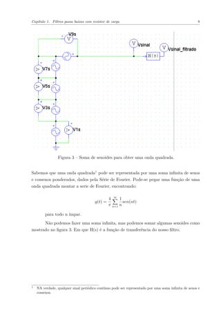 Capítulo 1. Filtros passa baixas com resistor de carga 8
Figura 3 – Soma de senoides para obter uma onda quadrada.
Sabemos que uma onda quadrada1
pode ser representada por uma soma inﬁnita de senos
e cossenos ponderados, dados pela Série de Fourier. Pode-se pegar uma função de uma
onda quadrada montar a serie de Fourier, encontrando:
g(t) =
4
π
∞
n=1
1
n
sen(nt)
para todo n ímpar.
Não podemos fazer uma soma inﬁnita, mas podemos somar algumas senoides como
mostrado no ﬁgura 3. Em que H(s) é a função de transferência do nosso ﬁltro.
1
NA verdade, qualquer sinal periódico contínuo pode ser representado por uma soma inﬁnita de senos e
cossenos.
 