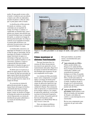 Figura 2: Un filtro percolador es un tanque de medio, como grava o material
pástico.
Medio del filtro
Salpicadero
Tubería de desagüe
medio. El agua puede rociarse sobre
el medio o conducirse por una tubería
y dejarse caer sobre un salpicadero,
un plato de plástico o fibra de vidrio
que se pone plano sobre el medio.
La dosificación al filtro percola-
dor puede ser continua, o estar
controlada con un regulador de
tiempo. Si el flujo es continuo, el
caudal debe ser bastante bajo, como 3
galones por minuto, para permitir que
el material biológico que se desprende
del medio, se asiente en el tanque de
dosificación/clarificador. Si el flujo se
controla con un regulador de tiempo,
el sistema debe dosificarse con
suficiente frecuencia para evitar que
el material biológico se seque.
La bomba debe conectarse a un
interruptor de flotador en caso de que
el flujo de agua se interrumpa. Sin un
interruptor de flotador, la bomba del
tanque funcionará sin agua si se
interrumpe el flujo que viene de la
casa (como cuando la familia se va de
vacaciones). Entonces, el agua se
evaporará del filtro percolador,
reduciendo el volumen de agua en el
tanque de dosificación/clarificador.
El último paso en el proceso es
aplicar las aguas negras al suelo. En
los sistemas de flujo por gravedad, las
aguas negras fluyen por gravedad del
tanque de dosificación/clarificador
por un desagüe hacia las zanjas de un
campo de drenaje.
Si se necesita un sistema de
aplicación presurizado, las aguas
negras fluyen del tanque de dosifica-
ción/clarificador hacia un tanque
bomba, el cual recolecta las aguas
negras y luego, las dosifica al campo
de drenaje por medio de una dosifica-
ción de baja presión, un sistema de
distribución por goteo subterráneo o
un sistema de distribución por
asperción.
Cómo mantener el
sistema funcionando
Para que funcionen bien, los
sistemas de filtros de percolación
necesitan de una operación y de un
mantenimiento adecuados. Haga favor
de repasar el material del fabricante o
del diseñador para asegurarse de que
está cumpliendo con las reglas.
Los sistemas de filtro percolador
tienen varios componentes, un tanque
séptico, un tanque de dosificación/
clarificador, un filtro percolador y un
campo de aplicación superficial, que
trabajan en conjunto para mejorar la
calidad del efluente. Para orientación
sobre la operación y el mantenimiento
de los tanques sépticos y los campos
de aplicación superficial, vea las publ-
icaciones de Extensión Cooperativa
sobre esos temas. Se pueden pedir del
Servicio de Extensión y están
disponibles en la World Wide Web en
http://texaserc.tamu.edu.
Estos son algunos problemas
comunes que se presentan con los
filtros percoladores, las posibles
causas y recomendaciones para
solucionarlos:
✓ Agua estancada en el filtro.
Podría suceder debido a un
bloqueo en la salida del filtro
hacia el tanque de dosificación/
clarificador o debido a una
acumulación de material
biológico en el filtro. Es posible
que tenga que sacar el medio del
filtro y lavarlo para reducir la
cantidad del material biológico en
el medio. Asegúrese de que el
desagüe sea lo suficientemente
grande para que las aguas negras
puedan salir del filtro.
✓ Agua no dosificada al filtro
percolador. Podría deberse a una
falla de la bomba, del interruptor
de flotador o del tablero de
control, o a una interrupción en la
electricidad.
Revise estos componentes para
asegurarse de que estén traba-
jando.
 