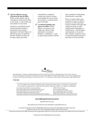 La serie de publicaciones, Sistemas individuales para el tratamiento de aguas negras, es resultado de la colaboración
de varias agencias, organizaciones y fuentes de financiamiento. Queremos reconocer a los siguientes colaboradores:
Texas State Soil and Water Conservation Board USEPA 319(h) Program
Texas On-Site Wastewater Treatment Research Council Texas Cooperative Extension
Texas Natural Resource Conservation Commission Texas Agricultural Experiment Station
USDA Water Quality Demonstration Projects Texas On-Site Wastewater Association
Consortium of Institutes for Decentralized Wastewater Treatment USDA Natural Resources Conservation Service
Producido por Agricultural Communications, el Sistema Universitario Texas A&M
Toda la serie de publicaciones, “Sistemas individuales para el tratamiento de aguas negras,” puede obtenerse gratis de la World Wide Web en:
http://texaserc.tamu.edu
Los programas educacionales de Extensión Cooperativa de Texas están disponibles para todas las personas, sin distinción de raza, color, sexo, discapacidad,
religión, edad u origen nacional.
Emitido en promoción del Trabajo Cooperativo de Extensión Agrícola y Economía del Hogar, Decreto del Congreso del 8 de mayo de 1914, según enmienda,
y del 30 de junio de 1914, en cooperación con el Departamento de Agricultura de los Estados Unidos. Chester P. Fehlis, Director Comisionado, Extensión
Cooperativa de Texas, el Sistema Universitario Texas A&M.
5,000 copias—Nuevo Precio: $1
✓ Agua de efluente con una
concentración alta de DBO5
.
Podría suceder debido a que la
velocidad de dosificación al filtro
es muy lenta; o, a que el agua que
entra podría ser muy fuerte.
Aumente la velocidad de dosifi-
cación poniendo la bomba a
funcionar por más tiempo o
ajustando la válvula de flujo en el
tubo de descarga a la superficie
del filtro. Reduzca la fuerza de
las aguas negras que entran
controlando la cantidad de
residuos que entran al sistema,
como dejando de usar un tritura-
dor de basura o vaciando menos
grasa al desagüe.
✓ Crecimiento biológico que
muere en el filtro. Podría
deberse a las grasas o a los
sólidos que entran al filtro,
cubriendo el crecimiento
biológico y matándolo; o, a que
las aguas negras podrían contener
altas cantidades de limpiadores,
desinfectantes o pesticidas.
Revise el tanque séptico para
asegurarse de que los sólidos y
las grasas se están reteniendo.
Evalúe los hábitos del hogar para
asegurarse de que no estén
usando muchos limpiadores o
desinfectantes, o desinfectantes
continuamente en la taza del
baño. Además, asegúrese de que
no estén desechando solventes o
pesticidas en la taza del baño.
Esta información es basada en trabajo auspiciado por el Rio Grande Basin Initiative administrado por el Texas Water Resources
Institute del programa de agricultura del Sistema Universitario Texas A&M con fondos proporcionados a través de una subvención del
Cooperative State Research, Education, and Extension Service, U.S. Department of Agriculture, bajo acuerdo no. 2001-45049-01149.
TWRI 0802
 