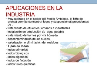 APLICACIONES EN LA
INDUSTRIA
• Muy utilizado en el sector del Medio Ambiente, el filtro de
  prensa permite concentrar lodos y suspensiones procedentes
  de :
- tratamiento de efluentes urbanos e industriales
- instalación de producción de agua potable
- tratamiento de humos por vía húmeda
- descontaminación de los suelos
- valorización o eliminación de residuos
• Tipos de lodos :
- lodos primarios
- lodos biológicos
- lodos digeridos
- lodos de flotación
- lodos físico-químicos
 