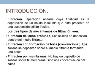 INTRODUCCIÓN.
• Filtración.  Operación unitaria cuya finalidad es la
  separación de un sólido insoluble que está presente en
  una suspensión sólido-líquido.
• Los tres tipos de mecanismos de filtración son:
• Filtración de lecho profundo. Los sólidos se depositan
  dentro del medio filtrante.
• Filtración con formación de torta (convencional). Los
  sólidos se depositan sobre el medio filtrante formando
  una pasta.
• Filtración por membranas. No hay un depósito de
  sólidos sobre la membrana, sino una concentración del
  caldo
 