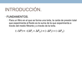 INTRODUCCIÓN.
• FUNDAMENTOS.
  • Para un filtro en el que se forma una torta, la caída de presión total
    que experimenta el fluido es la suma de la que experimenta a
    través del medio filtrante y a través de la torta.
 