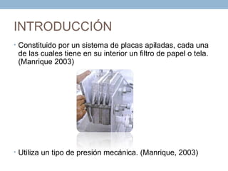 INTRODUCCIÓN
• Constituido por un sistema de placas apiladas, cada una
 de las cuales tiene en su interior un filtro de papel o tela.
 (Manrique 2003)




• Utiliza un tipo de presión mecánica. (Manrique, 2003)
 