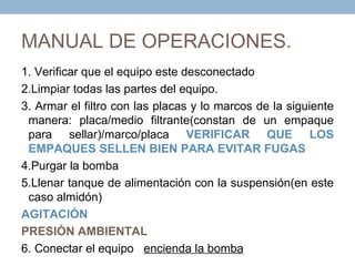 MANUAL DE OPERACIONES.
1. Verificar que el equipo este desconectado
2.Limpiar todas las partes del equipo.
3. Armar el filtro con las placas y lo marcos de la siguiente
 manera: placa/medio filtrante(constan de un empaque
 para sellar)/marco/placa VERIFICAR QUE LOS
 EMPAQUES SELLEN BIEN PARA EVITAR FUGAS
4.Purgar la bomba
5.Llenar tanque de alimentación con la suspensión(en este
 caso almidón)
AGITACIÓN
PRESIÓN AMBIENTAL
6. Conectar el equipo encienda la bomba
 