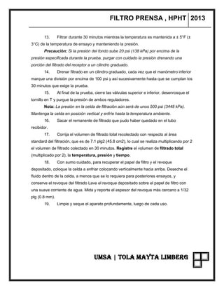 FILTRO PRENSA , HPHT 2013
UMSA | TOLA MAYTA LIMBERG
13. Filtrar durante 30 minutos mientras la temperatura es mantenida a ± 5°F (±
3°C) de la temperatura de ensayo y manteniendo la presión.
Precaución: Si la presión del fondo sube 20 psi (138 kPa) por encima de la
presión especificada durante la prueba, purgar con cuidado la presión drenando una
porción del filtrado del receptor a un cilindro graduado.
14. Drenar filtrado en un cilindro graduado, cada vez que el manómetro inferior
marque una división por encima de 100 psi y así sucesivamente hasta que se cumplan los
30 minutos que exige la prueba.
15. Al final de la prueba, cierre las válvulas superior e inferior, desenrosque el
tornillo en T y purgue la presión de ambos reguladores.
Nota: La presión en la celda de filtración aún será de unos 500 psi (3448 kPa).
Mantenga la celda en posición vertical y enfríe hasta la temperatura ambiente.
16. Sacar el remanente de filtrado que pudo haber quedado en el tubo
recibidor.
17. Corrija el volumen de filtrado total recolectado con respecto al área
standard del filtración, que es de 7.1 plg2 (45.8 cm2), lo cual se realiza multiplicando por 2
el volumen de filtrado colectado en 30 minutos. Registre el volumen de filtrado total
(multiplicado por 2), la temperatura, presión y tiempo.
18. Con sumo cuidado, para recuperar el papel de filtro y el revoque
depositado, coloque la celda a enfriar colocando verticalmente hacia arriba. Deseche el
fluido dentro de la celda, a menos que se lo requiera para posteriores ensayos, y
conserve el revoque del filtrado Lave el revoque depositado sobre el papel de filtro con
una suave corriente de agua. Mida y reporte el espesor del revoque más cercano a 1/32
plg (0.8 mm).
19. Limpie y seque el aparato profundamente, luego de cada uso.
 