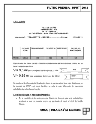 FILTRO PRENSA , HPHT 2013
UMSA | TOLA MAYTA LIMBERG
4. CALCULOS
HOJA DE DATOS
EXPERIMENTO Nº 5
FILTRO PRENSA
ALTA PRESION - ALTA TEMPERATURA (HPHT)
Alumno(a) : TOLA MAYTA LIMBERG .................. Fecha: 12/06/2013
FILTRADO
TOTAL
TEMPERATURA(F) PRESION(PSI) TIEMPO(MIN) ESPESOR DEL
REVOQUE(MM)
MEDIDA 0,85ML 300 500 30 0,8
Comparando los datos con los obtenidos anteriormente del laboratorio de prensa api se
tiene los siguientes datos:
Vf= 9,5 ml para un espesor de revoque de; 0.1mm
Vf= 0.85 ml para un espesor de revoque de; 0.8mm
Se puede ver la diferencia de filtrados donde en la prensa api se tiene más filtrado que en
la prensad de HTHP, así como también se nota la gran diferencia de espesores
calculados durante el experimento.
5. CONCLUSIONES Y RECOMENDACIONES:
 En la medición de los volúmenes de filtrado, se debe de usar una probeta bien
graduada y que no muestre errores de paralelaje al medir el nivel de liquido
filtrado.
API
PREPRENSA
APIHPHT
 