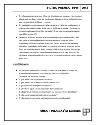 FILTRO PRENSA , HPHT 2013
UMSA | TOLA MAYTA LIMBERG
 En el laboratorio se vio la gran diferencia de trabajar con presiones y temperaturas
altas lo cual nos da un indicio de condiciones del pozo en forma real dando así un
valor representativo de filtrado y revoque.
 En los cálculos nos dimos cuenta de la gran variación obtenida en laboratorio al
observar diferencias grandes de los valores de filtrado y revoque , demostrando
con esto que los valores del filtro prensa HPHT son más cercanos a la realidad
que el filtro prensa API.
 La pérdida de filtrado no debería ser considerada como un valor absoluto. Más
bien, debería ser considerada simplemente como una indicación de las
propiedades de filtración del lodo en el pozo. Debido a que muchas variables
afectan las propiedades de filtración, es imposible pronosticar la pérdida real de
fluido a la formación a partir de las pruebas estáticas. Los registros de pozos de
referencia son las mejores herramientas para determinar el nivel de control de
pérdida de filtrado requerido para perforar un pozo determinado de manera segura
y con éxito.
6. CUESTIONARIO
 Ya que en la nueva guía no se tiene un cuestionario se podría aconsejar las
siguientes preguntas acerca de los gentes de control de filtración:
Considerar los siguientes factores:
 1. ¿Se puede usar en presencia de calcio?
 2. ¿Se puede usar en altas concentraciones de sal?
 3. ¿Funcionará a la temperatura requerida?
 4. ¿Producirá algún cambio inaceptable de la viscosidad?
 5. ¿Soportará al material densificante con una cantidad mínima de sólidos?
 6. ¿Es económico para la operación en particular?
 7. ¿Es el agente más eficaz bajo las circunstancias consideradas?
 