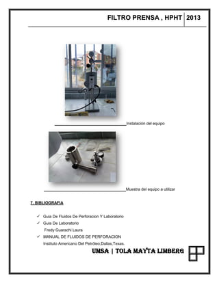 FILTRO PRENSA , HPHT 2013
UMSA | TOLA MAYTA LIMBERG
Instalación del equipo
Muestra del equipo a utilizar
7. BIBLIOGRAFIA
 Guia De Fluidos De Perforacion Y Laboratorio
 Guia De Laboratorio
Fredy Guarachi Laura
 MANUAL DE FLUIDOS DE PERFORACION
Instituto Americano Del Petróleo,Dallas,Texas.
 
