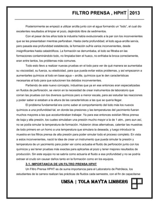 FILTRO PRENSA , HPHT 2013
UMSA | TOLA MAYTA LIMBERG
Posteriormente se empezó a utilizar arcilla junto con el agua formando un “lodo”, el cual dio
excelentes resultados al limpiar el pozo, dejándolo libre de sedimentos.
Con el pasar de los años toda la industria había evolucionado a la par con los inconvenientes
que se les presentaban mientras perforaban. Hasta cierta profundidad, el lodo agua-arcilla servía,
pero pasada esa profundidad establecida, la formación sufría varios inconvenientes, desde
insignificantes hasta catastróficos. La formación se derrumbaba, el lodo se filtraba en las
formaciones contaminándolo todo, no limpiaba bien el hueco, no enfriaba la broca correctamente,
eran entre tantos, los problemas más comunes.
Todo esto llevo a realizar nuevas pruebas en el lodo para ver de qué manera se aumentaba
su viscosidad, su fuerza, su elasticidad, para que pueda evitar estos problemas, y así empezaron a
aumentarles químicos al lodo en base agua – arcilla, químicos que le den características
necesarias al lodo para que solucionen los debidos inconvenientes.
Partiendo de este nuevo concepto, industrias que ya en ese entonces eran especializadas
en fluidos de perforación, se vieron en la necesidad de crear instrumentos de laboratorio que
corran las pruebas con los diversos químicos pero a menor escala, para así estudiar las reacciones
y poder saber si estaban a la altura de las características a las que se quería llegar.
El problema fundamental era como saber el comportamiento del lodo más los nuevos
químicos a una profundidad tal, en donde las presiones y las temperaturas del yacimiento fueran
muchos mayores a las que acostumbraban trabajar. Ya para ese entonces existían filtros prensa
de baja y alta presión, los cuales simulaban una presión mucho mayor a la de 1 atm., pero aun así,
no se podía simular la temperatura de formación. Hubieron otras alternativas, calentar las muestras
de lodo primero en un horno a una temperatura que simulara la deseada, y luego introducir la
muestra en los filtros prensa de alta presión para poder simular todo el proceso completo. En vista
a estos inconvenientes, nació la idea de crear un instrumento que pueda simular la presión y
temperatura de un yacimiento para poder ver como actuaba el fluido de perforación junto con los
químicos y así tener pruebas más exactas para aplicarlas al pozo y tener mejores resultados de
producción. Sin este equipo no se sabría como actuaría el fluido a esa profundidad y no se podría
extraer el crudo sin causar daños tanto en la formación como en los equipos.
3.1. IMPORTANCIA DE UN FILTRO PRENSA HPHT
Un Filtro Prensa HPHT es de suma importancia para el Laboratorio de Petróleos, los
estudiantes de la carrera realizan las prácticas de fluidos cada semestre, con el fin de capacitarse
 