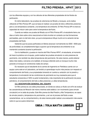 FILTRO PRENSA , HPHT 2013
UMSA | TOLA MAYTA LIMBERG
con los diferentes equipos y con los cálculos de las diferentes propiedades de los fluidos de
perforación.
En dicho laboratorio, las pruebas de volúmenes de filtrado y revoques, se la realiza
utilizando el Filtro Prensa API, que se basa en realizar una prueba de lodo a diferentes presiones
pero a una temperatura constante, una temperatura de ambiente. El Filtro Prensa API no tiene la
capacidad de inducir calor para variar la temperatura del fluido.
Cuando se realiza una prueba de filtrado con el Filtro Prensa API, el estudiante tiene una
idea un tanto clara sobre cómo reaccionaría el lodo al entrar en contacto con las formaciones
permeables, pero no del todo clara, ya que la temperatura influye mucho en la variación de las
propiedades del fluido.
Sabiendo que los pozos perforados en Bolivia alcanzan normalmente los 5000 - 6000 pies
de profundidad, es completamente lógico suponer que la temperatura de ambiente no se
mantendrá constante durante la perforación.
Con la habilitación y puesta en marcha del Filtro Prensa HPHT, el estudiante, al momento
de hacer la práctica con el equipo, podrá realizar las pruebas simulando no solo presiones de
yacimiento, sino también las altas temperaturas del yacimiento. De esta manera, podrá obtener
datos más reales y cercanos a la realidad, el revoque obtenido será un revoque mucho más
parecido al revoque en condiciones reales de campo.
Es necesario que el estudiante de la carrera de Ingeniería en Petróleos cuente con un
equipo como este en el Laboratorio, así tendrá un aprendizaje mucho más preciso con respecto al
comportamiento del fluido y sus propiedades tomando en cuenta su variación con la presión y
temperatura; la simulación de las condiciones de yacimiento es muy necesaria para que el
estudiante comprenda al 100% la parte fundamental y más importante de la perforación de pozos
petroleros, el comportamiento del lodo a altas presiones y a altas temperaturas.
3.2. DESCRIPCIÓN GENERAL DEL EQUIPO
Un filtro prensa es una celda presurizada, en donde se coloca un fluido con el fin de evaluar
las características de filtración del mismo mientras esté estático o en movimiento (para simular
circulación) en la celda de prueba. Este filtro prensa de Alta Presión y Alta Temperatura, es capaz
de simular presión y temperatura de yacimientos, y así ver el proceso del fluido a esas
características, ver su comportamiento y de esta manera poder realizar una evaluación más exacta
sobre lo que se quiere dictaminar.
 