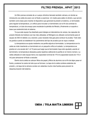 FILTRO PRENSA , HPHT 2013
UMSA | TOLA MAYTA LIMBERG
Un filtro prensa consiste de un cuerpo cilíndrico llamado también cámara, en donde se
introducirá una celda de acero con el fluido a examinar. Un medio para sellar el cilindro, que servirá
también como base para insertar el dispositivo que generará la presión al sistema, un termostato
para regular la temperatura, un orificio para incrustar un termómetro con el fin de controlar la
temperatura, un tubo de ensayo para recolectar la pérdida de filtrado y finalmente un soporte o
base que sostendrá todo el sistema.
Ya que este equipo fue diseñado para trabajos en laboratorios de campo, las capsulas de
presión Dióxido de Carbono son las más utilizadas; el Nitrógeno es utilizado comúnmente para el
equipo de 500 ml debido a su volumen, pues necesita más gas para conducir la prueba. Todo esto
se gradúa cuando se establecen los parámetros del tipo de prueba que se vaya a realizar.
La temperatura se ajusta mediante una perilla adjunta al termostato. La temperatura en la
celda se mide insertando un termómetro en un pequeño orifico al costado. La temperatura se
gradúa en una escala del 1 al 10 para que luego que el termostato haya sido ajustado usando el
termómetro, la temperatura deseada pueda repetirse calibrando la perilla en el mismo número. La
celda utilizada en este equipo tiene una capacidad nominal de 175 ml (capacidad exacta de 173.3
ml) para almacenar el fluido a estudiar.
Dentro de la celda se colocan filtros de papel y filtros de aluminio con el fin de dejar pasar el
fluido y sostener la costra de lodo que se formara. La tapa de la celda contiene aislantes de
presión, y la tapa de la cámara consta con aislantes mucho más fuertes para prevenir la
despresurización del sistema.
 