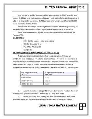 FILTRO PRENSA , HPHT 2013
UMSA | TOLA MAYTA LIMBERG
Una vez que el equipo haya alcanzado una temperatura de 300°F se aplica una
presión de 600 psi en la parte superior del equipo y en la parte inferior, donde se coloca el
tubo de contrapresión, una presión de 100 psi para tener una presión diferencial de 500
psi en el sistema durante 30 min.
Transcurrido ese tiempo, se descarga el filtrado dentro del cilindro graduado y se
lee la indicación de volumen. El valor a registrar debe ser el doble de la indicación.
Estas pruebas se realizan bajo los procedimientos del Instituto Americano del
Petróleo (API).
3.4. EQUIPOS
 Filtro de Alta presión – Alta temperatura
 Cilindro Graduado 10 cc
 Papel filtro Whatman 50
 Cronómetro
3.5. PROCEDIMIENTO: TEMPERATURAS < 300º F (149º C)
1. Conecte la camisa de calentamiento al voltaje apropiado. Coloque un
termómetro en el receptáculo y recaliente la camisa hasta 10o
F (6o
C) por encima de la
temperatura de prueba seleccionada, mantener esta temperatura ajustando el termostato.
Se encenderá una luz piloto cuando la camisa de calentamiento se encuentre a la
temperatura deseada, lo cual ha sido seleccionado por la perilla de control del termostato.
2. Agitar la muestra de lodo por 10 minutos. Con la celda invertida, llenar con
fluido dejando aproximadamente 1 " del tope del O – rings de la celda.
3. Instale un O-Ring en la celda y otro en la ranura de la tapa de la celda.
Además coloque una delgada capa de grasa de silicona sobre todos los O-Rings
 