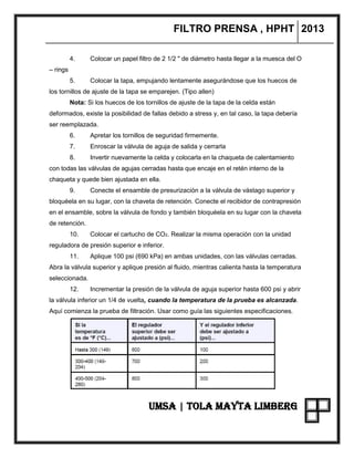 FILTRO PRENSA , HPHT 2013
UMSA | TOLA MAYTA LIMBERG
4. Colocar un papel filtro de 2 1/2 " de diámetro hasta llegar a la muesca del O
– rings
5. Colocar la tapa, empujando lentamente asegurándose que los huecos de
los tornillos de ajuste de la tapa se emparejen. (Tipo allen)
Nota: Si los huecos de los tornillos de ajuste de la tapa de la celda están
deformados, existe la posibilidad de fallas debido a stress y, en tal caso, la tapa debería
ser reemplazada.
6. Apretar los tornillos de seguridad firmemente.
7. Enroscar la válvula de aguja de salida y cerrarla
8. Invertir nuevamente la celda y colocarla en la chaqueta de calentamiento
con todas las válvulas de agujas cerradas hasta que encaje en el retén interno de la
chaqueta y quede bien ajustada en ella.
9. Conecte el ensamble de presurización a la válvula de vástago superior y
bloquéela en su lugar, con la chaveta de retención. Conecte el recibidor de contrapresión
en el ensamble, sobre la válvula de fondo y también bloquéela en su lugar con la chaveta
de retención.
10. Colocar el cartucho de CO2. Realizar la misma operación con la unidad
reguladora de presión superior e inferior.
11. Aplique 100 psi (690 kPa) en ambas unidades, con las válvulas cerradas.
Abra la válvula superior y aplique presión al fluido, mientras calienta hasta la temperatura
seleccionada.
12. Incrementar la presión de la válvula de aguja superior hasta 600 psi y abrir
la válvula inferior un 1/4 de vuelta, cuando la temperatura de la prueba es alcanzada.
Aquí comienza la prueba de filtración. Usar como guía las siguientes especificaciones.
 