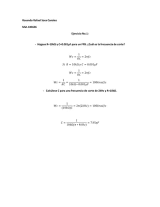 Rosendo Rafael Sosa Canales

Mat.183636

                                             Ejercicio No.1:


          - Hágase R=10kΩ y C=0.001µF para un FPB. ¿Cuál es la frecuencia de corte?


                                                     1
                                           ������������ =        = 2π������������
                                                    ������������

                                   ������������ ������ = 10������Ω ������ ������ = 0.001µ������

                                                     1
                                           ������������ =        = 2π������������
                                                    ������������
                                   1           1
                         ������������ =       =                 = 100������������������������/������
                                  ������������ 10������Ω ∗ 0.001µ������

                - Calcúlese C para una frecuencia de corte de 2kHz y R=10kΩ.



                                     1
                         ������������ =             = 2π(2������������������) = 100������������������������/������
                                  (10������Ω)������



                                                1
                                  ������ =                      = 7.95������������
                                         10������Ω(π ∗ 4������������������)
 