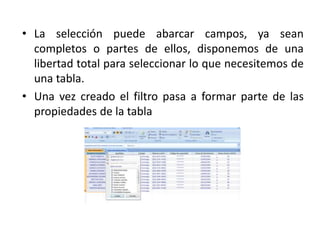 • La selección puede abarcar campos, ya sean
completos o partes de ellos, disponemos de una
libertad total para seleccionar lo que necesitemos de
una tabla.
• Una vez creado el filtro pasa a formar parte de las
propiedades de la tabla
 