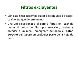 Filtros excluyentes
• Con este filtro podemos quitar del conjunto de datos,
cualquiera que determinemos.
• Una vez seleccionado el dato a filtrar, en lugar de
pulsar el botón de filtro por selección, podemos
acceder a un menú emergente pulsando el botón
derecho del mouse en cualquier parte de la hoja de
datos.
 