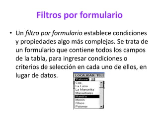 Filtros por formulario
• Un filtro por formulario establece condiciones
y propiedades algo más complejas. Se trata de
un formulario que contiene todos los campos
de la tabla, para ingresar condiciones o
criterios de selección en cada uno de ellos, en
lugar de datos.
 