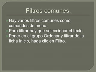 Hay varios filtros comunes como
comandos de menú.
Para filtrar hay que seleccionar el texto.
Poner en el grupo Ordenar y filtrar de la
ficha Inicio, haga clic en Filtro.
 
