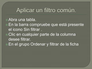 Abra una tabla.
En la barra compruebe que está presente
el icono Sin filtrar .
Clic en cualquier parte de la columna
desee filtrar.
En el grupo Ordenar y filtrar de la ficha
 