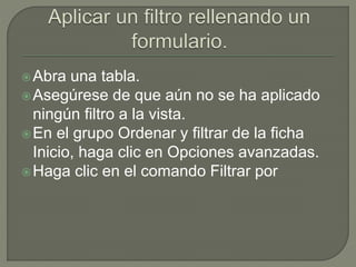 Abra una tabla.
Asegúrese de que aún no se ha aplicado
ningún filtro a la vista.
En el grupo Ordenar y filtrar de la ficha
Inicio, haga clic en Opciones avanzadas.
Haga clic en el comando Filtrar por
 